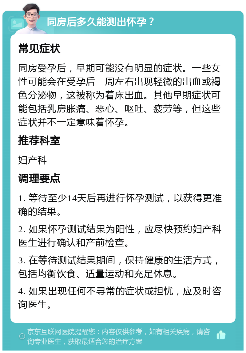 同房后多久能测出怀孕？ 常见症状 同房受孕后，早期可能没有明显的症状。一些女性可能会在受孕后一周左右出现轻微的出血或褐色分泌物，这被称为着床出血。其他早期症状可能包括乳房胀痛、恶心、呕吐、疲劳等，但这些症状并不一定意味着怀孕。 推荐科室 妇产科 调理要点 1. 等待至少14天后再进行怀孕测试，以获得更准确的结果。 2. 如果怀孕测试结果为阳性，应尽快预约妇产科医生进行确认和产前检查。 3. 在等待测试结果期间，保持健康的生活方式，包括均衡饮食、适量运动和充足休息。 4. 如果出现任何不寻常的症状或担忧，应及时咨询医生。