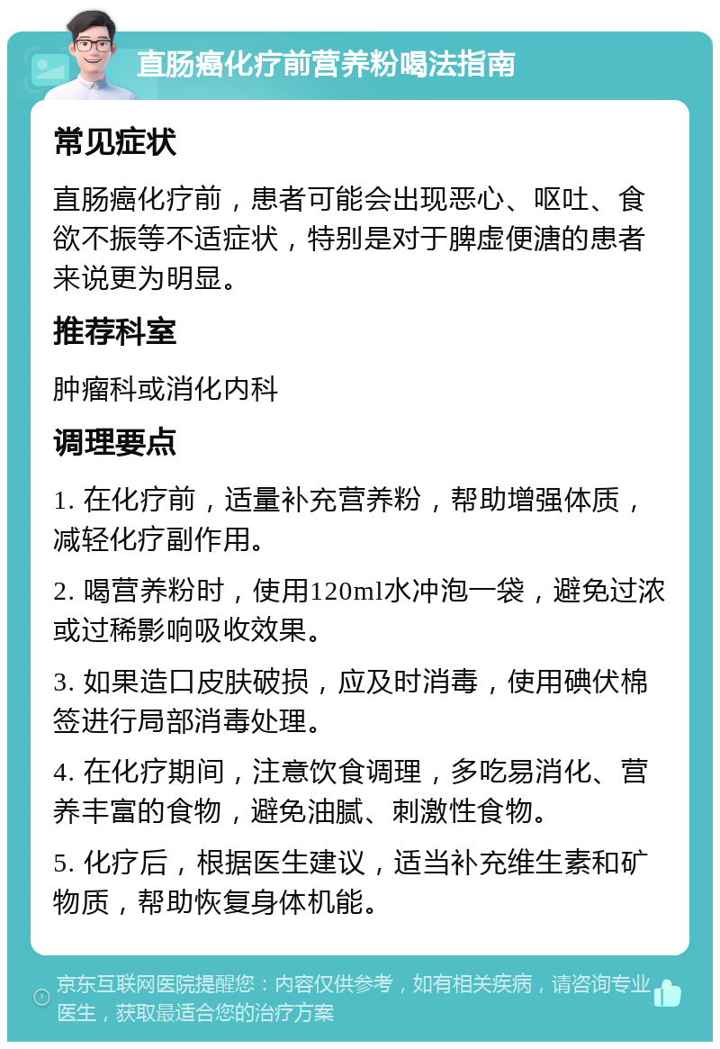 直肠癌化疗前营养粉喝法指南 常见症状 直肠癌化疗前，患者可能会出现恶心、呕吐、食欲不振等不适症状，特别是对于脾虚便溏的患者来说更为明显。 推荐科室 肿瘤科或消化内科 调理要点 1. 在化疗前，适量补充营养粉，帮助增强体质，减轻化疗副作用。 2. 喝营养粉时，使用120ml水冲泡一袋，避免过浓或过稀影响吸收效果。 3. 如果造口皮肤破损，应及时消毒，使用碘伏棉签进行局部消毒处理。 4. 在化疗期间，注意饮食调理，多吃易消化、营养丰富的食物，避免油腻、刺激性食物。 5. 化疗后，根据医生建议，适当补充维生素和矿物质，帮助恢复身体机能。