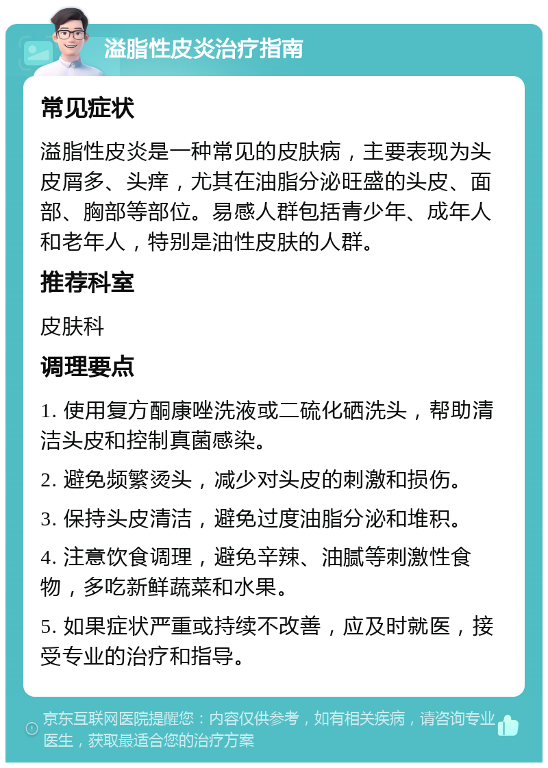 溢脂性皮炎治疗指南 常见症状 溢脂性皮炎是一种常见的皮肤病，主要表现为头皮屑多、头痒，尤其在油脂分泌旺盛的头皮、面部、胸部等部位。易感人群包括青少年、成年人和老年人，特别是油性皮肤的人群。 推荐科室 皮肤科 调理要点 1. 使用复方酮康唑洗液或二硫化硒洗头，帮助清洁头皮和控制真菌感染。 2. 避免频繁烫头，减少对头皮的刺激和损伤。 3. 保持头皮清洁，避免过度油脂分泌和堆积。 4. 注意饮食调理，避免辛辣、油腻等刺激性食物，多吃新鲜蔬菜和水果。 5. 如果症状严重或持续不改善，应及时就医，接受专业的治疗和指导。