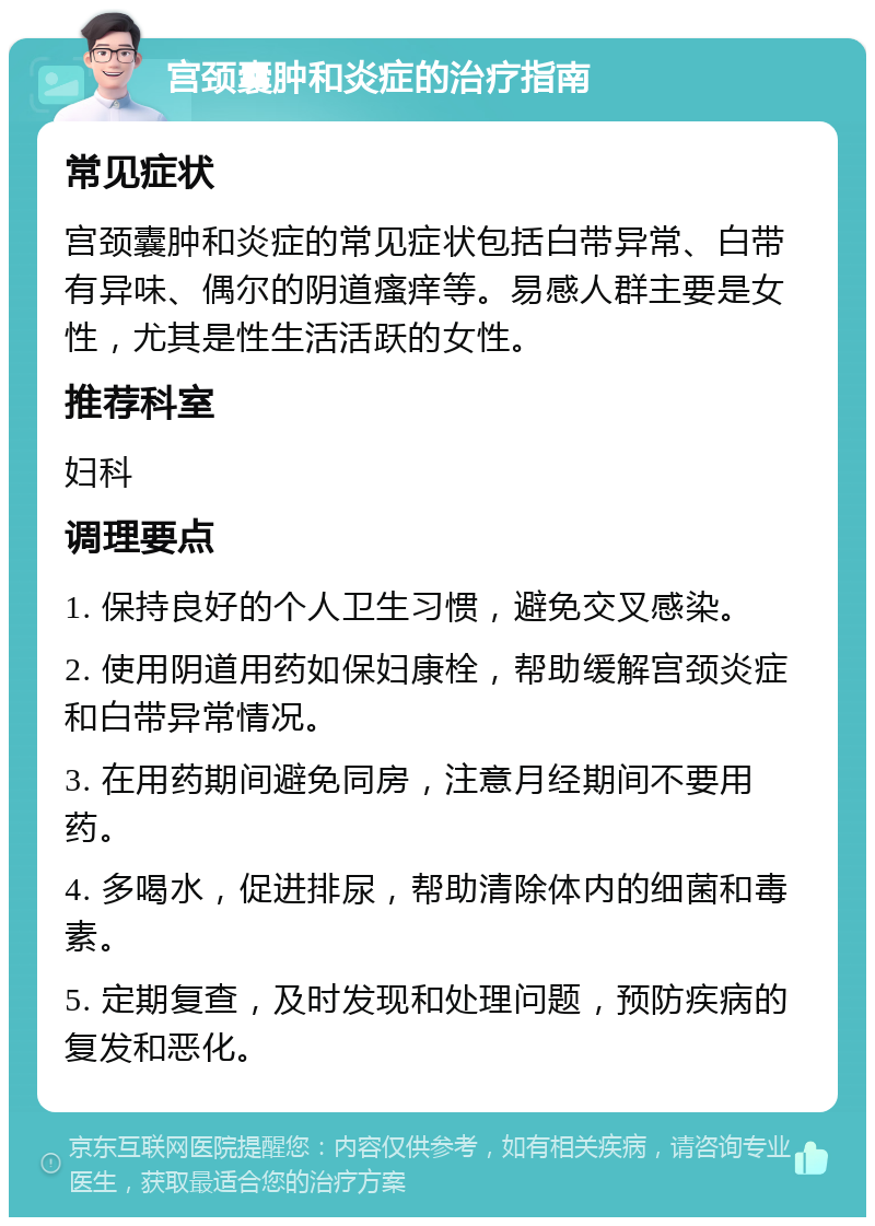 宫颈囊肿和炎症的治疗指南 常见症状 宫颈囊肿和炎症的常见症状包括白带异常、白带有异味、偶尔的阴道瘙痒等。易感人群主要是女性，尤其是性生活活跃的女性。 推荐科室 妇科 调理要点 1. 保持良好的个人卫生习惯，避免交叉感染。 2. 使用阴道用药如保妇康栓，帮助缓解宫颈炎症和白带异常情况。 3. 在用药期间避免同房，注意月经期间不要用药。 4. 多喝水，促进排尿，帮助清除体内的细菌和毒素。 5. 定期复查，及时发现和处理问题，预防疾病的复发和恶化。