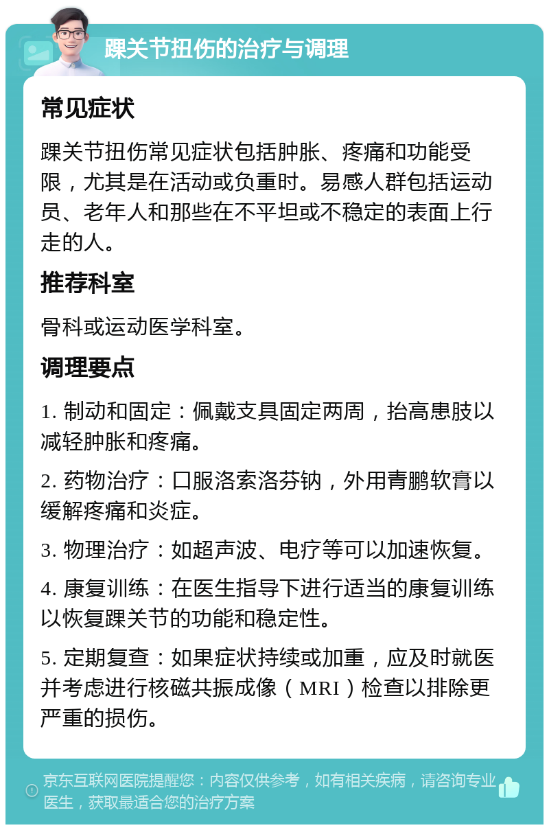 踝关节扭伤的治疗与调理 常见症状 踝关节扭伤常见症状包括肿胀、疼痛和功能受限，尤其是在活动或负重时。易感人群包括运动员、老年人和那些在不平坦或不稳定的表面上行走的人。 推荐科室 骨科或运动医学科室。 调理要点 1. 制动和固定：佩戴支具固定两周，抬高患肢以减轻肿胀和疼痛。 2. 药物治疗：口服洛索洛芬钠，外用青鹏软膏以缓解疼痛和炎症。 3. 物理治疗：如超声波、电疗等可以加速恢复。 4. 康复训练：在医生指导下进行适当的康复训练以恢复踝关节的功能和稳定性。 5. 定期复查：如果症状持续或加重，应及时就医并考虑进行核磁共振成像（MRI）检查以排除更严重的损伤。