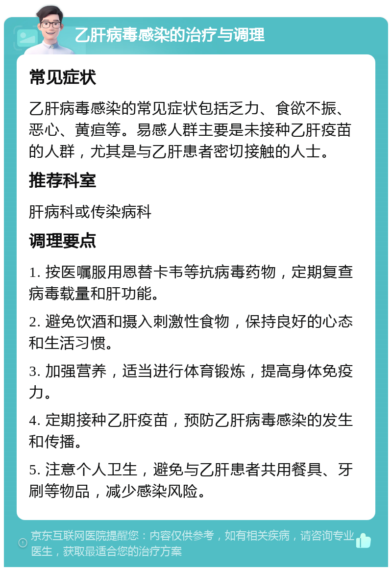 乙肝病毒感染的治疗与调理 常见症状 乙肝病毒感染的常见症状包括乏力、食欲不振、恶心、黄疸等。易感人群主要是未接种乙肝疫苗的人群，尤其是与乙肝患者密切接触的人士。 推荐科室 肝病科或传染病科 调理要点 1. 按医嘱服用恩替卡韦等抗病毒药物，定期复查病毒载量和肝功能。 2. 避免饮酒和摄入刺激性食物，保持良好的心态和生活习惯。 3. 加强营养，适当进行体育锻炼，提高身体免疫力。 4. 定期接种乙肝疫苗，预防乙肝病毒感染的发生和传播。 5. 注意个人卫生，避免与乙肝患者共用餐具、牙刷等物品，减少感染风险。