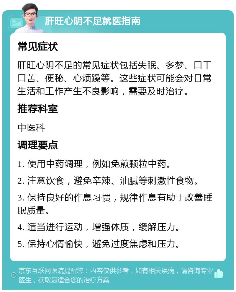 肝旺心阴不足就医指南 常见症状 肝旺心阴不足的常见症状包括失眠、多梦、口干口苦、便秘、心烦躁等。这些症状可能会对日常生活和工作产生不良影响，需要及时治疗。 推荐科室 中医科 调理要点 1. 使用中药调理，例如免煎颗粒中药。 2. 注意饮食，避免辛辣、油腻等刺激性食物。 3. 保持良好的作息习惯，规律作息有助于改善睡眠质量。 4. 适当进行运动，增强体质，缓解压力。 5. 保持心情愉快，避免过度焦虑和压力。