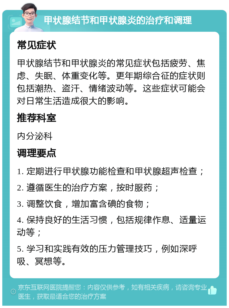 甲状腺结节和甲状腺炎的治疗和调理 常见症状 甲状腺结节和甲状腺炎的常见症状包括疲劳、焦虑、失眠、体重变化等。更年期综合征的症状则包括潮热、盗汗、情绪波动等。这些症状可能会对日常生活造成很大的影响。 推荐科室 内分泌科 调理要点 1. 定期进行甲状腺功能检查和甲状腺超声检查； 2. 遵循医生的治疗方案，按时服药； 3. 调整饮食，增加富含碘的食物； 4. 保持良好的生活习惯，包括规律作息、适量运动等； 5. 学习和实践有效的压力管理技巧，例如深呼吸、冥想等。