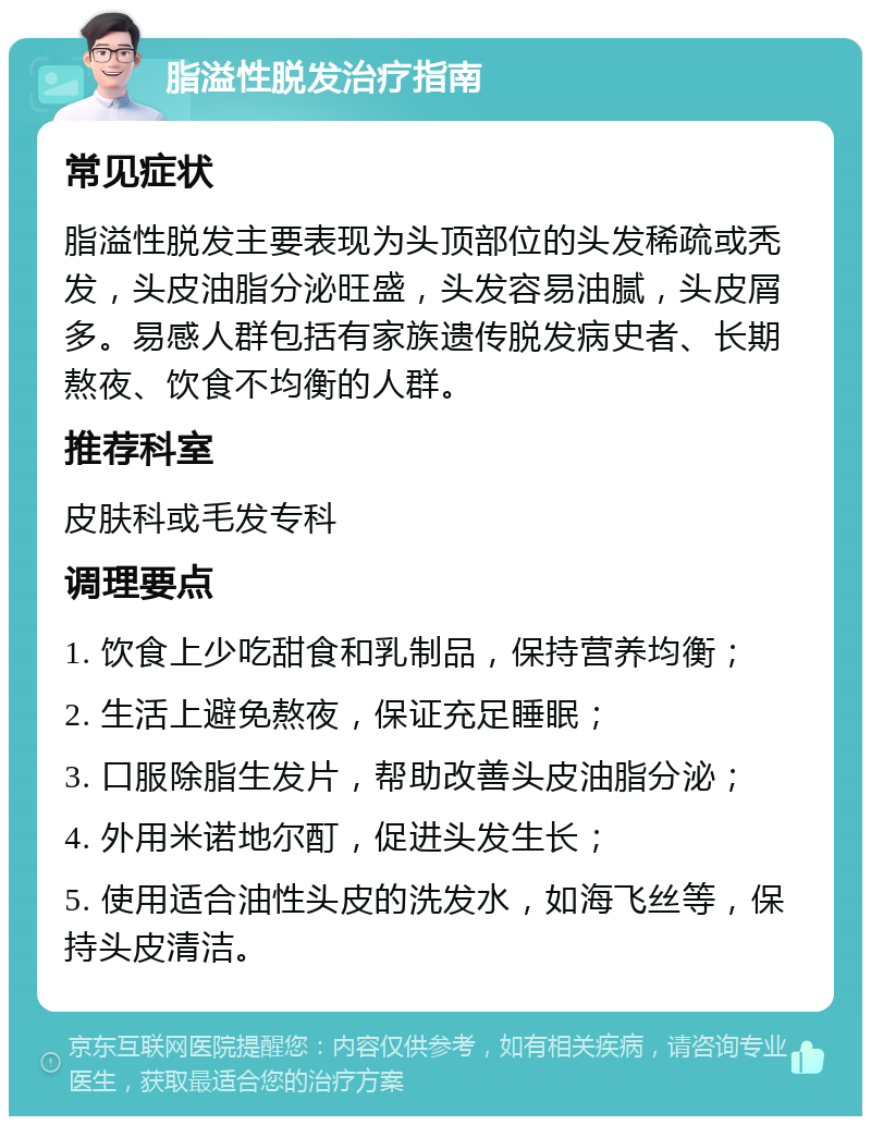 脂溢性脱发治疗指南 常见症状 脂溢性脱发主要表现为头顶部位的头发稀疏或秃发，头皮油脂分泌旺盛，头发容易油腻，头皮屑多。易感人群包括有家族遗传脱发病史者、长期熬夜、饮食不均衡的人群。 推荐科室 皮肤科或毛发专科 调理要点 1. 饮食上少吃甜食和乳制品，保持营养均衡； 2. 生活上避免熬夜，保证充足睡眠； 3. 口服除脂生发片，帮助改善头皮油脂分泌； 4. 外用米诺地尔酊，促进头发生长； 5. 使用适合油性头皮的洗发水，如海飞丝等，保持头皮清洁。