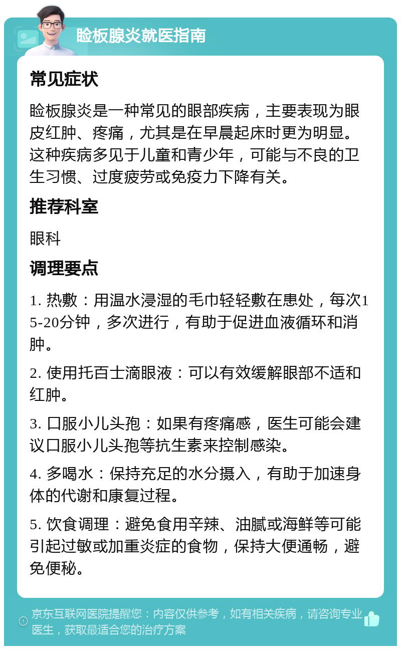 睑板腺炎就医指南 常见症状 睑板腺炎是一种常见的眼部疾病，主要表现为眼皮红肿、疼痛，尤其是在早晨起床时更为明显。这种疾病多见于儿童和青少年，可能与不良的卫生习惯、过度疲劳或免疫力下降有关。 推荐科室 眼科 调理要点 1. 热敷：用温水浸湿的毛巾轻轻敷在患处，每次15-20分钟，多次进行，有助于促进血液循环和消肿。 2. 使用托百士滴眼液：可以有效缓解眼部不适和红肿。 3. 口服小儿头孢：如果有疼痛感，医生可能会建议口服小儿头孢等抗生素来控制感染。 4. 多喝水：保持充足的水分摄入，有助于加速身体的代谢和康复过程。 5. 饮食调理：避免食用辛辣、油腻或海鲜等可能引起过敏或加重炎症的食物，保持大便通畅，避免便秘。