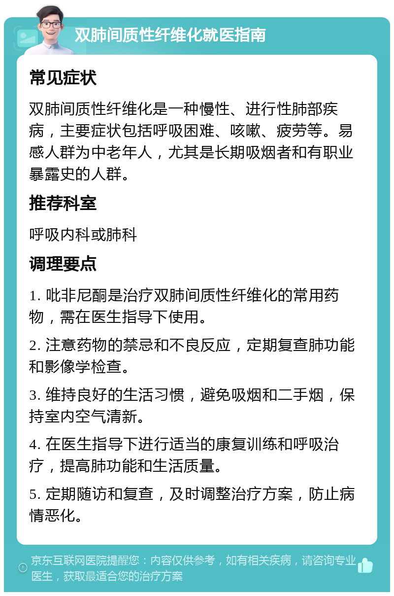 双肺间质性纤维化就医指南 常见症状 双肺间质性纤维化是一种慢性、进行性肺部疾病，主要症状包括呼吸困难、咳嗽、疲劳等。易感人群为中老年人，尤其是长期吸烟者和有职业暴露史的人群。 推荐科室 呼吸内科或肺科 调理要点 1. 吡非尼酮是治疗双肺间质性纤维化的常用药物，需在医生指导下使用。 2. 注意药物的禁忌和不良反应，定期复查肺功能和影像学检查。 3. 维持良好的生活习惯，避免吸烟和二手烟，保持室内空气清新。 4. 在医生指导下进行适当的康复训练和呼吸治疗，提高肺功能和生活质量。 5. 定期随访和复查，及时调整治疗方案，防止病情恶化。