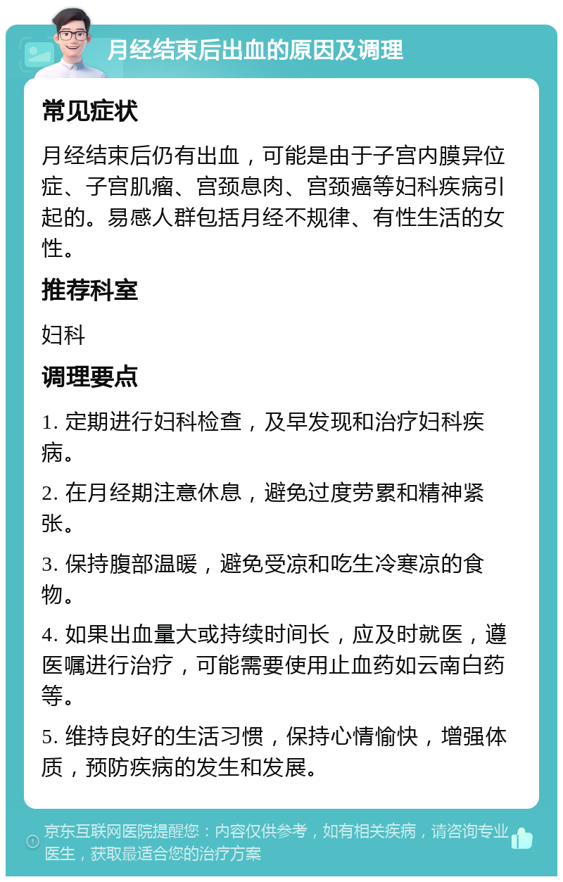 月经结束后出血的原因及调理 常见症状 月经结束后仍有出血，可能是由于子宫内膜异位症、子宫肌瘤、宫颈息肉、宫颈癌等妇科疾病引起的。易感人群包括月经不规律、有性生活的女性。 推荐科室 妇科 调理要点 1. 定期进行妇科检查，及早发现和治疗妇科疾病。 2. 在月经期注意休息，避免过度劳累和精神紧张。 3. 保持腹部温暖，避免受凉和吃生冷寒凉的食物。 4. 如果出血量大或持续时间长，应及时就医，遵医嘱进行治疗，可能需要使用止血药如云南白药等。 5. 维持良好的生活习惯，保持心情愉快，增强体质，预防疾病的发生和发展。