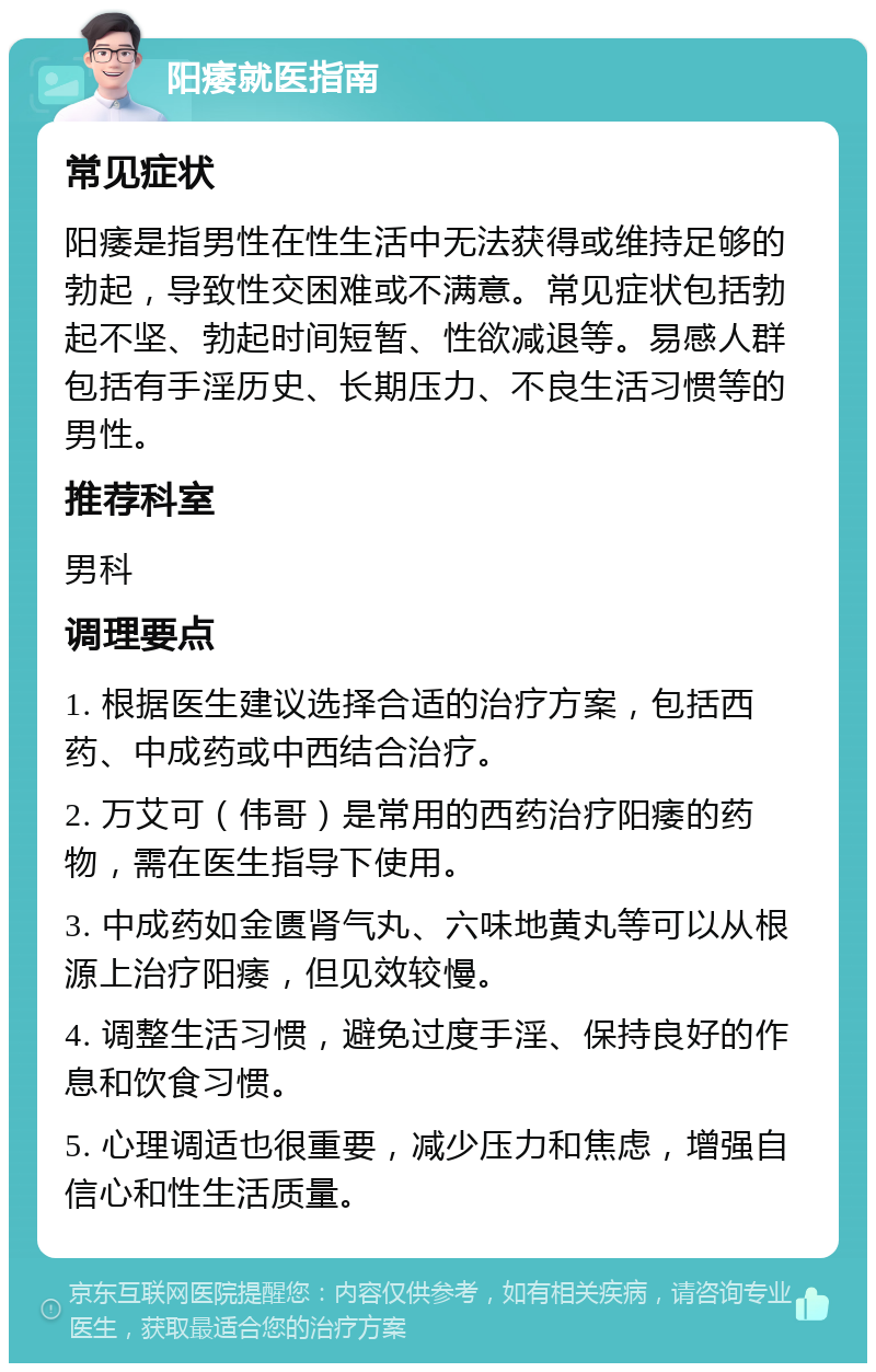 阳痿就医指南 常见症状 阳痿是指男性在性生活中无法获得或维持足够的勃起，导致性交困难或不满意。常见症状包括勃起不坚、勃起时间短暂、性欲减退等。易感人群包括有手淫历史、长期压力、不良生活习惯等的男性。 推荐科室 男科 调理要点 1. 根据医生建议选择合适的治疗方案，包括西药、中成药或中西结合治疗。 2. 万艾可（伟哥）是常用的西药治疗阳痿的药物，需在医生指导下使用。 3. 中成药如金匮肾气丸、六味地黄丸等可以从根源上治疗阳痿，但见效较慢。 4. 调整生活习惯，避免过度手淫、保持良好的作息和饮食习惯。 5. 心理调适也很重要，减少压力和焦虑，增强自信心和性生活质量。