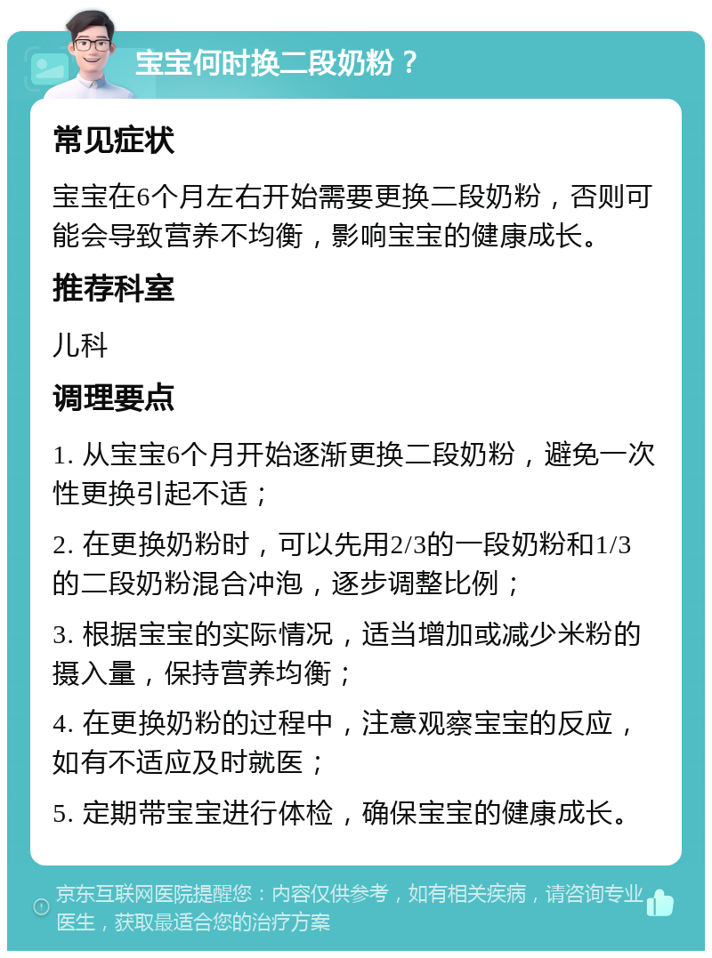 宝宝何时换二段奶粉？ 常见症状 宝宝在6个月左右开始需要更换二段奶粉，否则可能会导致营养不均衡，影响宝宝的健康成长。 推荐科室 儿科 调理要点 1. 从宝宝6个月开始逐渐更换二段奶粉，避免一次性更换引起不适； 2. 在更换奶粉时，可以先用2/3的一段奶粉和1/3的二段奶粉混合冲泡，逐步调整比例； 3. 根据宝宝的实际情况，适当增加或减少米粉的摄入量，保持营养均衡； 4. 在更换奶粉的过程中，注意观察宝宝的反应，如有不适应及时就医； 5. 定期带宝宝进行体检，确保宝宝的健康成长。