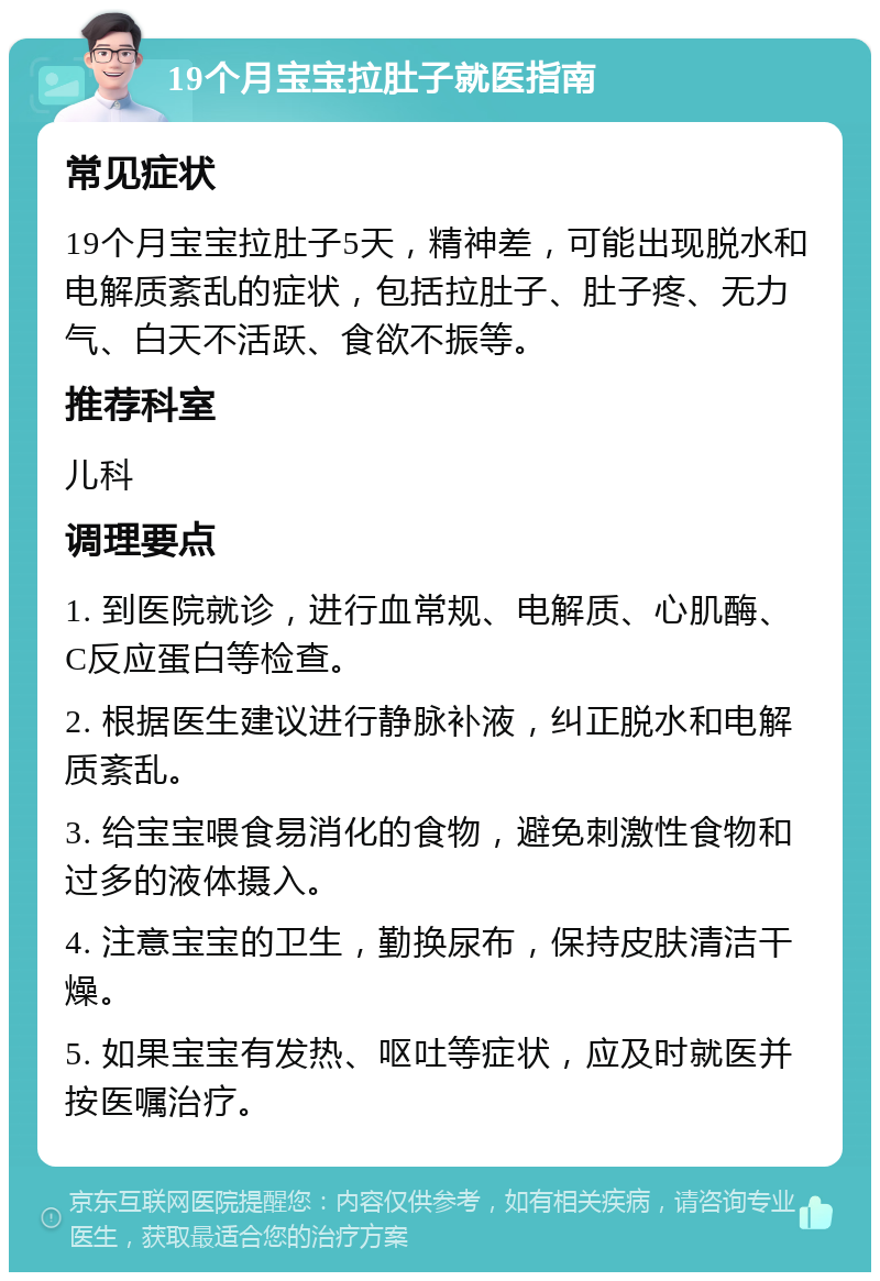 19个月宝宝拉肚子就医指南 常见症状 19个月宝宝拉肚子5天，精神差，可能出现脱水和电解质紊乱的症状，包括拉肚子、肚子疼、无力气、白天不活跃、食欲不振等。 推荐科室 儿科 调理要点 1. 到医院就诊，进行血常规、电解质、心肌酶、C反应蛋白等检查。 2. 根据医生建议进行静脉补液，纠正脱水和电解质紊乱。 3. 给宝宝喂食易消化的食物，避免刺激性食物和过多的液体摄入。 4. 注意宝宝的卫生，勤换尿布，保持皮肤清洁干燥。 5. 如果宝宝有发热、呕吐等症状，应及时就医并按医嘱治疗。