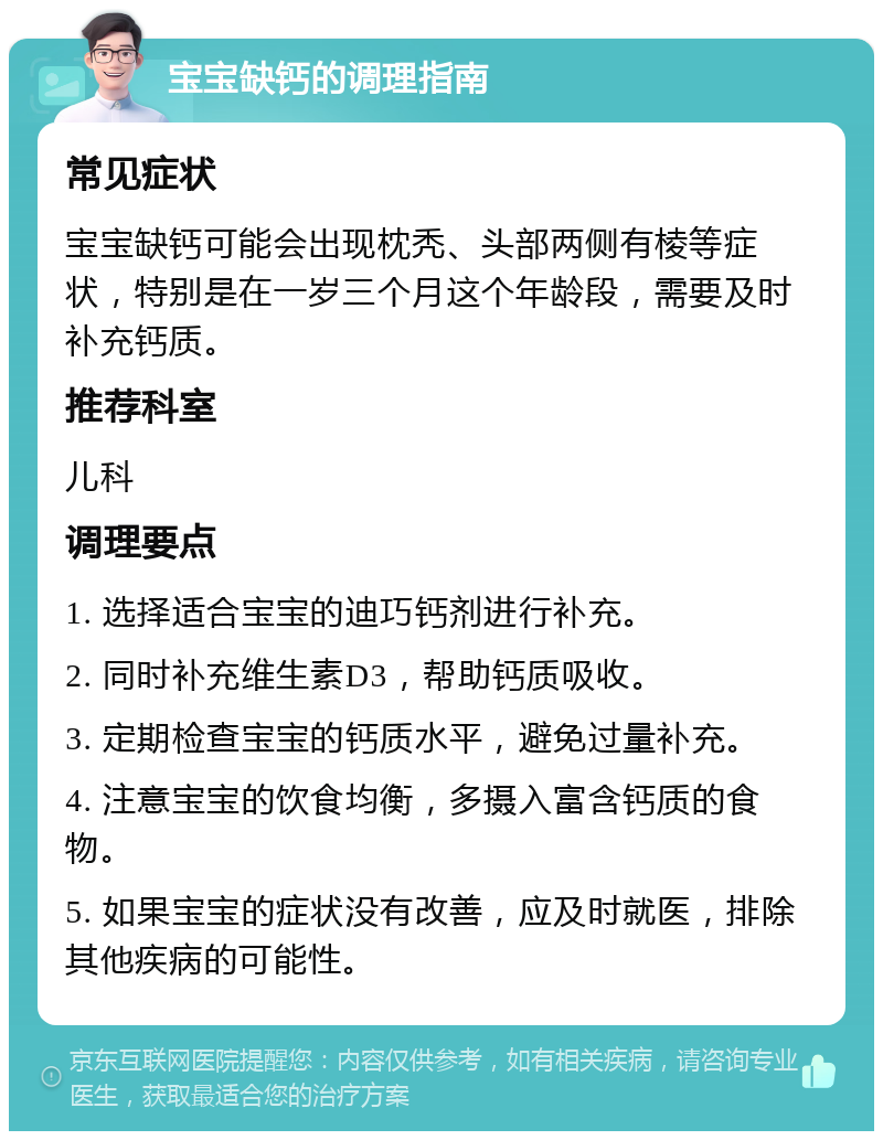 宝宝缺钙的调理指南 常见症状 宝宝缺钙可能会出现枕秃、头部两侧有棱等症状，特别是在一岁三个月这个年龄段，需要及时补充钙质。 推荐科室 儿科 调理要点 1. 选择适合宝宝的迪巧钙剂进行补充。 2. 同时补充维生素D3，帮助钙质吸收。 3. 定期检查宝宝的钙质水平，避免过量补充。 4. 注意宝宝的饮食均衡，多摄入富含钙质的食物。 5. 如果宝宝的症状没有改善，应及时就医，排除其他疾病的可能性。