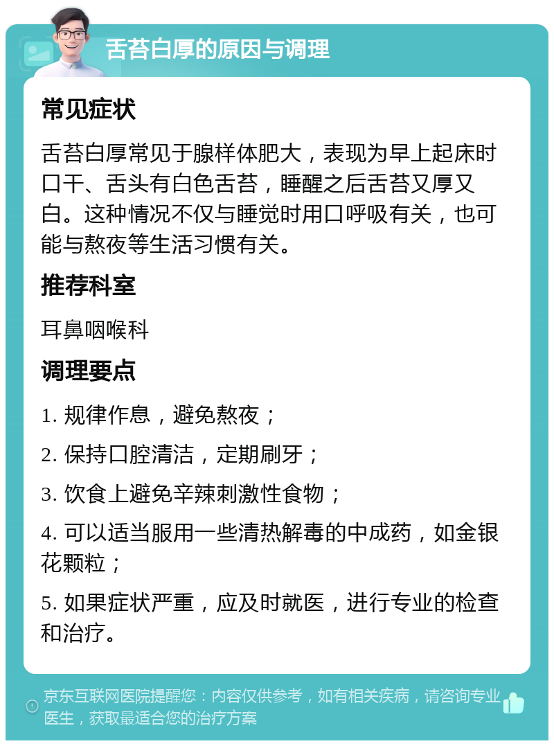 舌苔白厚的原因与调理 常见症状 舌苔白厚常见于腺样体肥大，表现为早上起床时口干、舌头有白色舌苔，睡醒之后舌苔又厚又白。这种情况不仅与睡觉时用口呼吸有关，也可能与熬夜等生活习惯有关。 推荐科室 耳鼻咽喉科 调理要点 1. 规律作息，避免熬夜； 2. 保持口腔清洁，定期刷牙； 3. 饮食上避免辛辣刺激性食物； 4. 可以适当服用一些清热解毒的中成药，如金银花颗粒； 5. 如果症状严重，应及时就医，进行专业的检查和治疗。