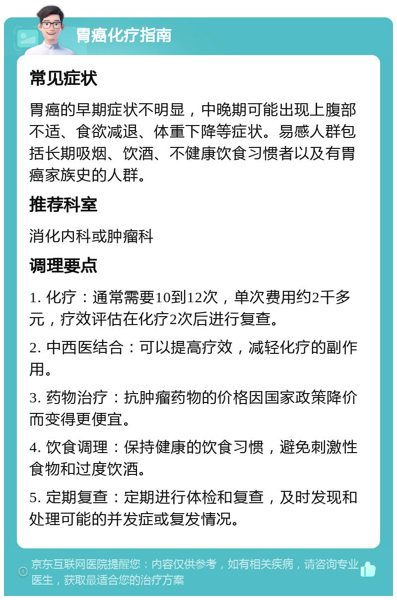 胃癌化疗指南 常见症状 胃癌的早期症状不明显，中晚期可能出现上腹部不适、食欲减退、体重下降等症状。易感人群包括长期吸烟、饮酒、不健康饮食习惯者以及有胃癌家族史的人群。 推荐科室 消化内科或肿瘤科 调理要点 1. 化疗：通常需要10到12次，单次费用约2千多元，疗效评估在化疗2次后进行复查。 2. 中西医结合：可以提高疗效，减轻化疗的副作用。 3. 药物治疗：抗肿瘤药物的价格因国家政策降价而变得更便宜。 4. 饮食调理：保持健康的饮食习惯，避免刺激性食物和过度饮酒。 5. 定期复查：定期进行体检和复查，及时发现和处理可能的并发症或复发情况。