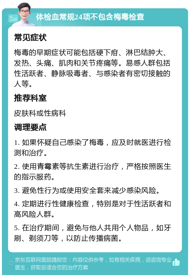 体检血常规24项不包含梅毒检查 常见症状 梅毒的早期症状可能包括硬下疳、淋巴结肿大、发热、头痛、肌肉和关节疼痛等。易感人群包括性活跃者、静脉吸毒者、与感染者有密切接触的人等。 推荐科室 皮肤科或性病科 调理要点 1. 如果怀疑自己感染了梅毒，应及时就医进行检测和治疗。 2. 使用青霉素等抗生素进行治疗，严格按照医生的指示服药。 3. 避免性行为或使用安全套来减少感染风险。 4. 定期进行性健康检查，特别是对于性活跃者和高风险人群。 5. 在治疗期间，避免与他人共用个人物品，如牙刷、剃须刀等，以防止传播病菌。