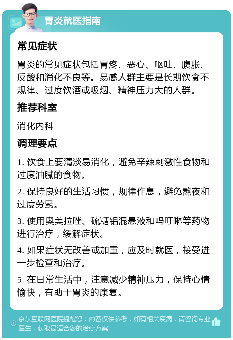 胃炎就医指南 常见症状 胃炎的常见症状包括胃疼、恶心、呕吐、腹胀、反酸和消化不良等。易感人群主要是长期饮食不规律、过度饮酒或吸烟、精神压力大的人群。 推荐科室 消化内科 调理要点 1. 饮食上要清淡易消化，避免辛辣刺激性食物和过度油腻的食物。 2. 保持良好的生活习惯，规律作息，避免熬夜和过度劳累。 3. 使用奥美拉唑、硫糖铝混悬液和吗叮啉等药物进行治疗，缓解症状。 4. 如果症状无改善或加重，应及时就医，接受进一步检查和治疗。 5. 在日常生活中，注意减少精神压力，保持心情愉快，有助于胃炎的康复。