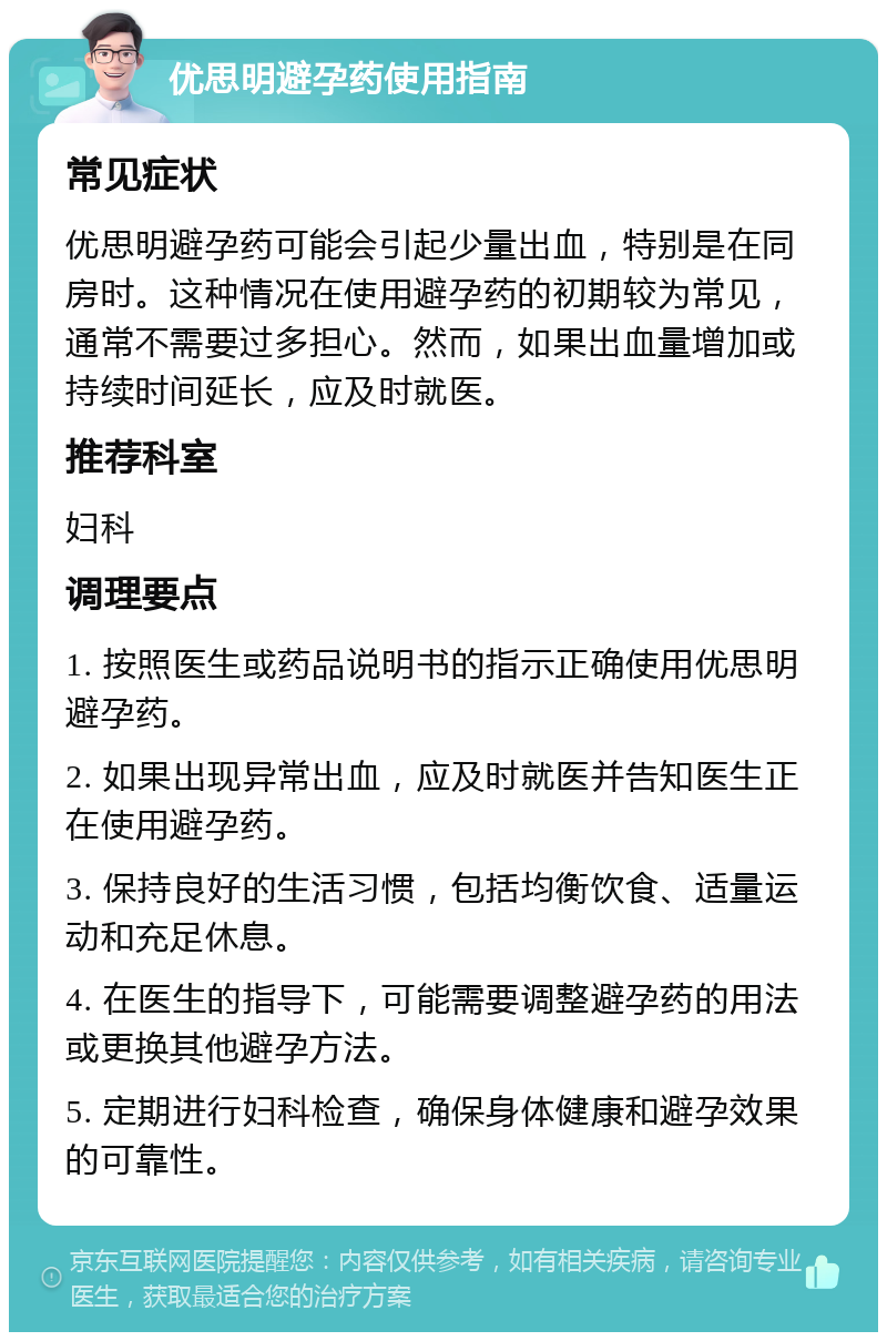 优思明避孕药使用指南 常见症状 优思明避孕药可能会引起少量出血，特别是在同房时。这种情况在使用避孕药的初期较为常见，通常不需要过多担心。然而，如果出血量增加或持续时间延长，应及时就医。 推荐科室 妇科 调理要点 1. 按照医生或药品说明书的指示正确使用优思明避孕药。 2. 如果出现异常出血，应及时就医并告知医生正在使用避孕药。 3. 保持良好的生活习惯，包括均衡饮食、适量运动和充足休息。 4. 在医生的指导下，可能需要调整避孕药的用法或更换其他避孕方法。 5. 定期进行妇科检查，确保身体健康和避孕效果的可靠性。