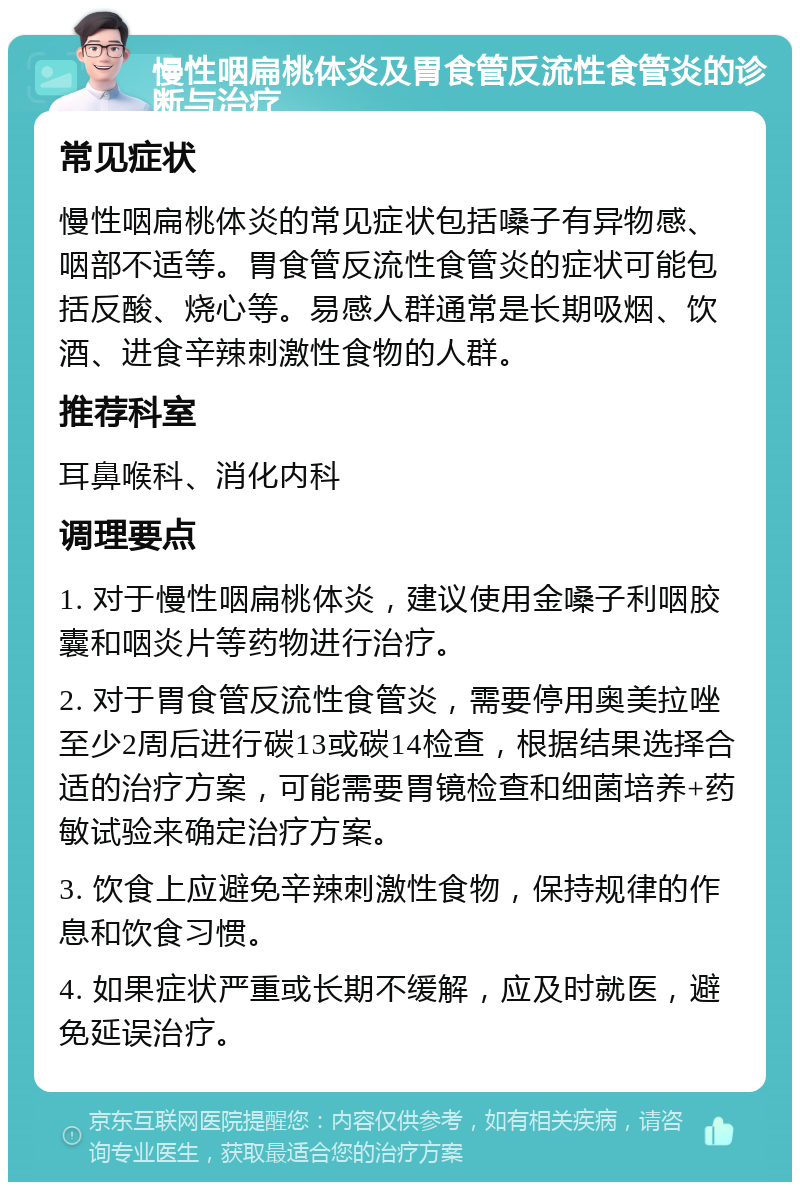 慢性咽扁桃体炎及胃食管反流性食管炎的诊断与治疗 常见症状 慢性咽扁桃体炎的常见症状包括嗓子有异物感、咽部不适等。胃食管反流性食管炎的症状可能包括反酸、烧心等。易感人群通常是长期吸烟、饮酒、进食辛辣刺激性食物的人群。 推荐科室 耳鼻喉科、消化内科 调理要点 1. 对于慢性咽扁桃体炎，建议使用金嗓子利咽胶囊和咽炎片等药物进行治疗。 2. 对于胃食管反流性食管炎，需要停用奥美拉唑至少2周后进行碳13或碳14检查，根据结果选择合适的治疗方案，可能需要胃镜检查和细菌培养+药敏试验来确定治疗方案。 3. 饮食上应避免辛辣刺激性食物，保持规律的作息和饮食习惯。 4. 如果症状严重或长期不缓解，应及时就医，避免延误治疗。