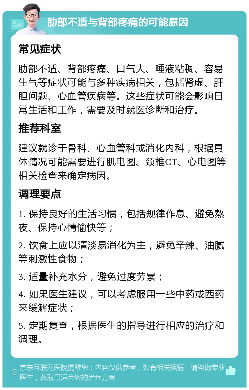 肋部不适与背部疼痛的可能原因 常见症状 肋部不适、背部疼痛、口气大、唾液粘稠、容易生气等症状可能与多种疾病相关，包括肾虚、肝胆问题、心血管疾病等。这些症状可能会影响日常生活和工作，需要及时就医诊断和治疗。 推荐科室 建议就诊于骨科、心血管科或消化内科，根据具体情况可能需要进行肌电图、颈椎CT、心电图等相关检查来确定病因。 调理要点 1. 保持良好的生活习惯，包括规律作息、避免熬夜、保持心情愉快等； 2. 饮食上应以清淡易消化为主，避免辛辣、油腻等刺激性食物； 3. 适量补充水分，避免过度劳累； 4. 如果医生建议，可以考虑服用一些中药或西药来缓解症状； 5. 定期复查，根据医生的指导进行相应的治疗和调理。