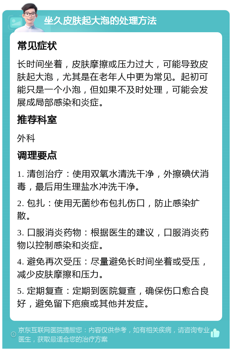 坐久皮肤起大泡的处理方法 常见症状 长时间坐着，皮肤摩擦或压力过大，可能导致皮肤起大泡，尤其是在老年人中更为常见。起初可能只是一个小泡，但如果不及时处理，可能会发展成局部感染和炎症。 推荐科室 外科 调理要点 1. 清创治疗：使用双氧水清洗干净，外擦碘伏消毒，最后用生理盐水冲洗干净。 2. 包扎：使用无菌纱布包扎伤口，防止感染扩散。 3. 口服消炎药物：根据医生的建议，口服消炎药物以控制感染和炎症。 4. 避免再次受压：尽量避免长时间坐着或受压，减少皮肤摩擦和压力。 5. 定期复查：定期到医院复查，确保伤口愈合良好，避免留下疤痕或其他并发症。