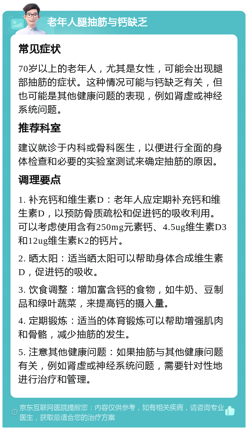 老年人腿抽筋与钙缺乏 常见症状 70岁以上的老年人，尤其是女性，可能会出现腿部抽筋的症状。这种情况可能与钙缺乏有关，但也可能是其他健康问题的表现，例如肾虚或神经系统问题。 推荐科室 建议就诊于内科或骨科医生，以便进行全面的身体检查和必要的实验室测试来确定抽筋的原因。 调理要点 1. 补充钙和维生素D：老年人应定期补充钙和维生素D，以预防骨质疏松和促进钙的吸收利用。可以考虑使用含有250mg元素钙、4.5ug维生素D3和12ug维生素K2的钙片。 2. 晒太阳：适当晒太阳可以帮助身体合成维生素D，促进钙的吸收。 3. 饮食调整：增加富含钙的食物，如牛奶、豆制品和绿叶蔬菜，来提高钙的摄入量。 4. 定期锻炼：适当的体育锻炼可以帮助增强肌肉和骨骼，减少抽筋的发生。 5. 注意其他健康问题：如果抽筋与其他健康问题有关，例如肾虚或神经系统问题，需要针对性地进行治疗和管理。