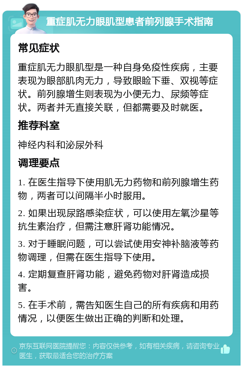 重症肌无力眼肌型患者前列腺手术指南 常见症状 重症肌无力眼肌型是一种自身免疫性疾病，主要表现为眼部肌肉无力，导致眼睑下垂、双视等症状。前列腺增生则表现为小便无力、尿频等症状。两者并无直接关联，但都需要及时就医。 推荐科室 神经内科和泌尿外科 调理要点 1. 在医生指导下使用肌无力药物和前列腺增生药物，两者可以间隔半小时服用。 2. 如果出现尿路感染症状，可以使用左氧沙星等抗生素治疗，但需注意肝肾功能情况。 3. 对于睡眠问题，可以尝试使用安神补脑液等药物调理，但需在医生指导下使用。 4. 定期复查肝肾功能，避免药物对肝肾造成损害。 5. 在手术前，需告知医生自己的所有疾病和用药情况，以便医生做出正确的判断和处理。