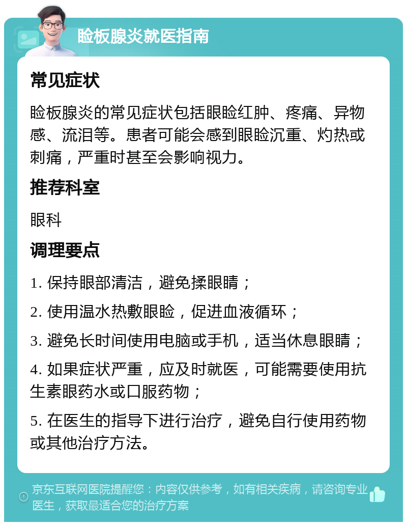 睑板腺炎就医指南 常见症状 睑板腺炎的常见症状包括眼睑红肿、疼痛、异物感、流泪等。患者可能会感到眼睑沉重、灼热或刺痛，严重时甚至会影响视力。 推荐科室 眼科 调理要点 1. 保持眼部清洁，避免揉眼睛； 2. 使用温水热敷眼睑，促进血液循环； 3. 避免长时间使用电脑或手机，适当休息眼睛； 4. 如果症状严重，应及时就医，可能需要使用抗生素眼药水或口服药物； 5. 在医生的指导下进行治疗，避免自行使用药物或其他治疗方法。