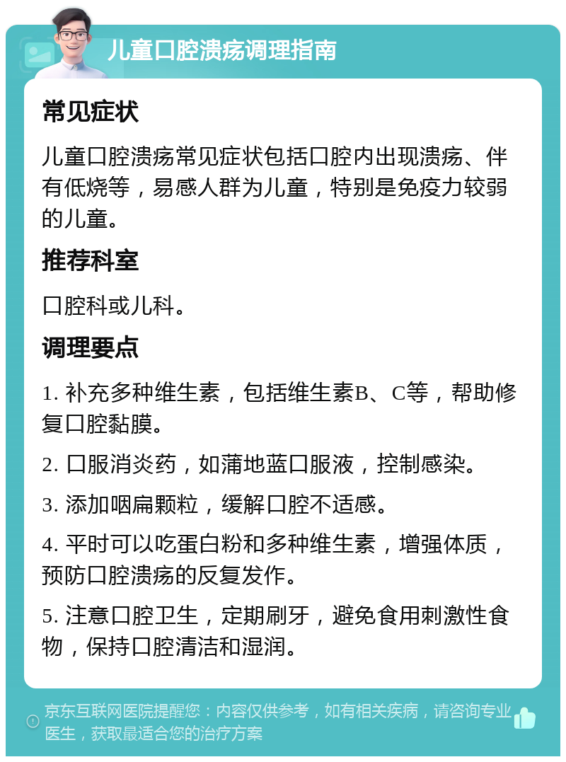 儿童口腔溃疡调理指南 常见症状 儿童口腔溃疡常见症状包括口腔内出现溃疡、伴有低烧等，易感人群为儿童，特别是免疫力较弱的儿童。 推荐科室 口腔科或儿科。 调理要点 1. 补充多种维生素，包括维生素B、C等，帮助修复口腔黏膜。 2. 口服消炎药，如蒲地蓝口服液，控制感染。 3. 添加咽扁颗粒，缓解口腔不适感。 4. 平时可以吃蛋白粉和多种维生素，增强体质，预防口腔溃疡的反复发作。 5. 注意口腔卫生，定期刷牙，避免食用刺激性食物，保持口腔清洁和湿润。