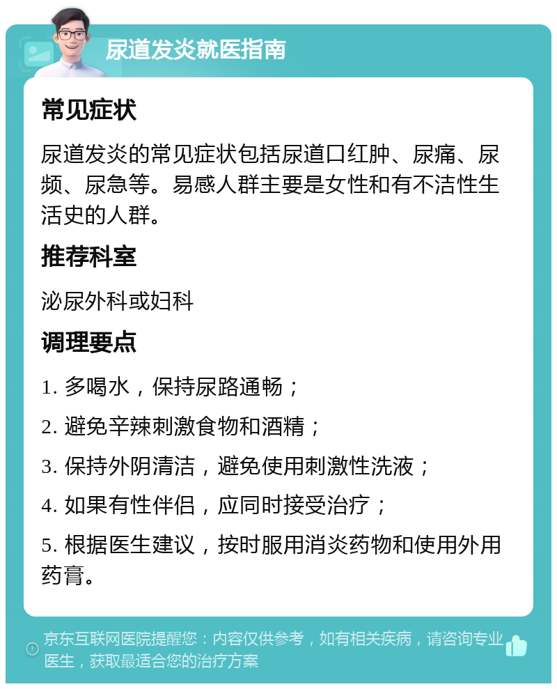 尿道发炎就医指南 常见症状 尿道发炎的常见症状包括尿道口红肿、尿痛、尿频、尿急等。易感人群主要是女性和有不洁性生活史的人群。 推荐科室 泌尿外科或妇科 调理要点 1. 多喝水，保持尿路通畅； 2. 避免辛辣刺激食物和酒精； 3. 保持外阴清洁，避免使用刺激性洗液； 4. 如果有性伴侣，应同时接受治疗； 5. 根据医生建议，按时服用消炎药物和使用外用药膏。