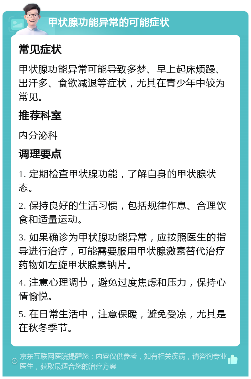 甲状腺功能异常的可能症状 常见症状 甲状腺功能异常可能导致多梦、早上起床烦躁、出汗多、食欲减退等症状，尤其在青少年中较为常见。 推荐科室 内分泌科 调理要点 1. 定期检查甲状腺功能，了解自身的甲状腺状态。 2. 保持良好的生活习惯，包括规律作息、合理饮食和适量运动。 3. 如果确诊为甲状腺功能异常，应按照医生的指导进行治疗，可能需要服用甲状腺激素替代治疗药物如左旋甲状腺素钠片。 4. 注意心理调节，避免过度焦虑和压力，保持心情愉悦。 5. 在日常生活中，注意保暖，避免受凉，尤其是在秋冬季节。