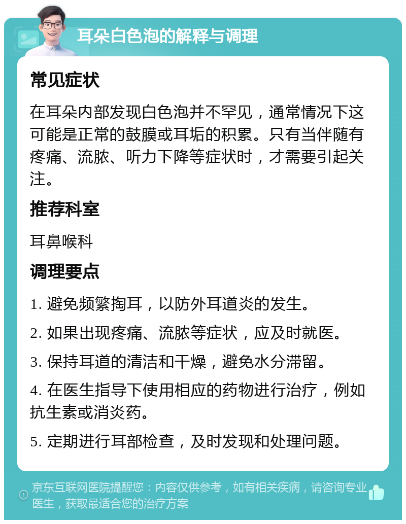 耳朵白色泡的解释与调理 常见症状 在耳朵内部发现白色泡并不罕见，通常情况下这可能是正常的鼓膜或耳垢的积累。只有当伴随有疼痛、流脓、听力下降等症状时，才需要引起关注。 推荐科室 耳鼻喉科 调理要点 1. 避免频繁掏耳，以防外耳道炎的发生。 2. 如果出现疼痛、流脓等症状，应及时就医。 3. 保持耳道的清洁和干燥，避免水分滞留。 4. 在医生指导下使用相应的药物进行治疗，例如抗生素或消炎药。 5. 定期进行耳部检查，及时发现和处理问题。