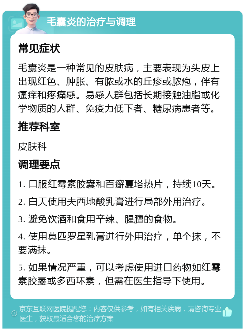 毛囊炎的治疗与调理 常见症状 毛囊炎是一种常见的皮肤病，主要表现为头皮上出现红色、肿胀、有脓或水的丘疹或脓疱，伴有瘙痒和疼痛感。易感人群包括长期接触油脂或化学物质的人群、免疫力低下者、糖尿病患者等。 推荐科室 皮肤科 调理要点 1. 口服红霉素胶囊和百癣夏塔热片，持续10天。 2. 白天使用夫西地酸乳膏进行局部外用治疗。 3. 避免饮酒和食用辛辣、腥膻的食物。 4. 使用莫匹罗星乳膏进行外用治疗，单个抹，不要满抹。 5. 如果情况严重，可以考虑使用进口药物如红霉素胶囊或多西环素，但需在医生指导下使用。