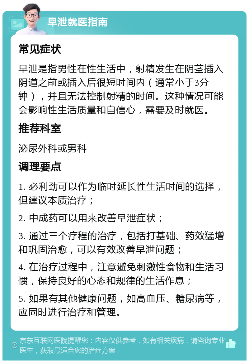 早泄就医指南 常见症状 早泄是指男性在性生活中，射精发生在阴茎插入阴道之前或插入后很短时间内（通常小于3分钟），并且无法控制射精的时间。这种情况可能会影响性生活质量和自信心，需要及时就医。 推荐科室 泌尿外科或男科 调理要点 1. 必利劲可以作为临时延长性生活时间的选择，但建议本质治疗； 2. 中成药可以用来改善早泄症状； 3. 通过三个疗程的治疗，包括打基础、药效猛增和巩固治愈，可以有效改善早泄问题； 4. 在治疗过程中，注意避免刺激性食物和生活习惯，保持良好的心态和规律的生活作息； 5. 如果有其他健康问题，如高血压、糖尿病等，应同时进行治疗和管理。