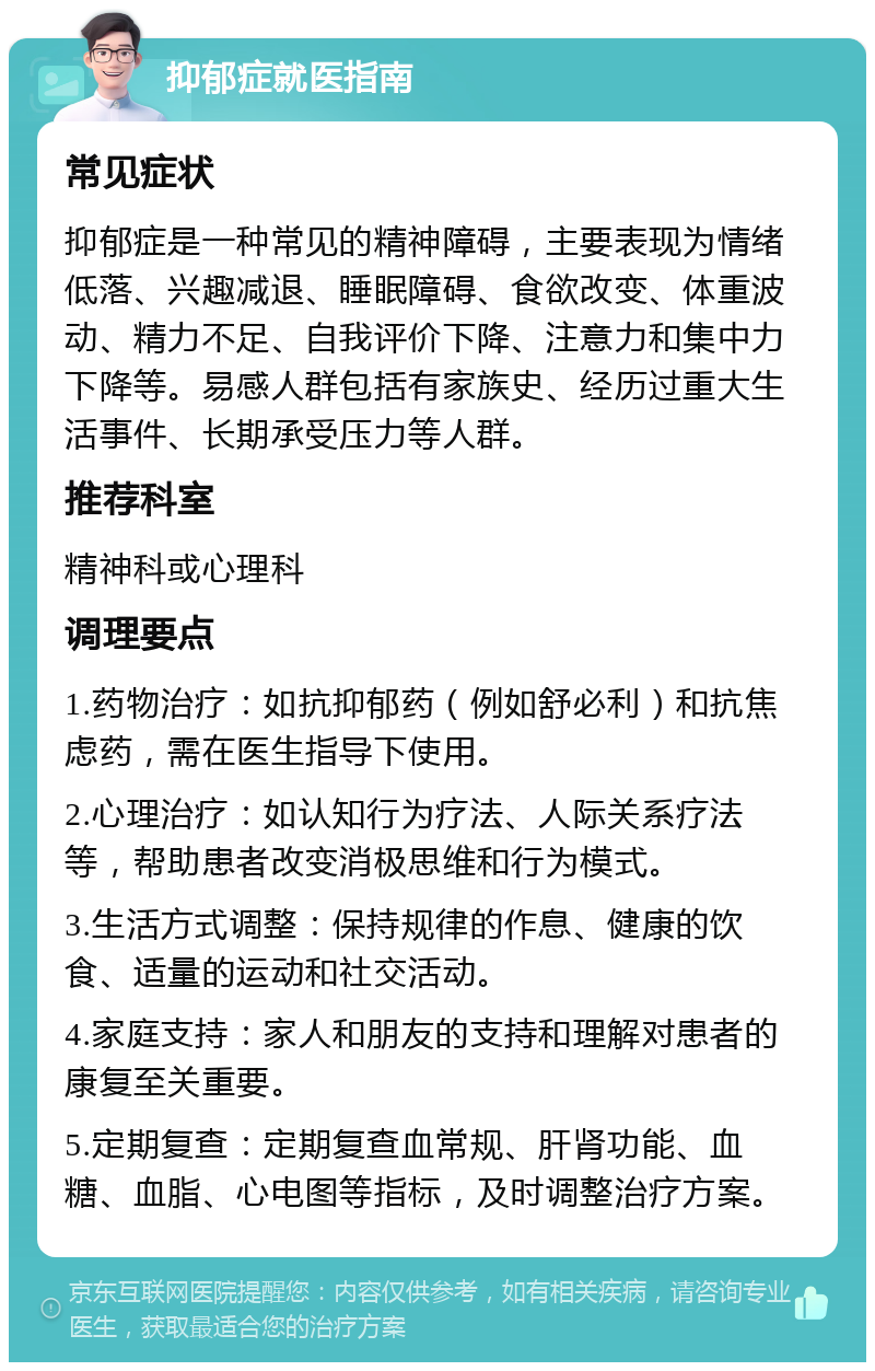 抑郁症就医指南 常见症状 抑郁症是一种常见的精神障碍，主要表现为情绪低落、兴趣减退、睡眠障碍、食欲改变、体重波动、精力不足、自我评价下降、注意力和集中力下降等。易感人群包括有家族史、经历过重大生活事件、长期承受压力等人群。 推荐科室 精神科或心理科 调理要点 1.药物治疗：如抗抑郁药（例如舒必利）和抗焦虑药，需在医生指导下使用。 2.心理治疗：如认知行为疗法、人际关系疗法等，帮助患者改变消极思维和行为模式。 3.生活方式调整：保持规律的作息、健康的饮食、适量的运动和社交活动。 4.家庭支持：家人和朋友的支持和理解对患者的康复至关重要。 5.定期复查：定期复查血常规、肝肾功能、血糖、血脂、心电图等指标，及时调整治疗方案。