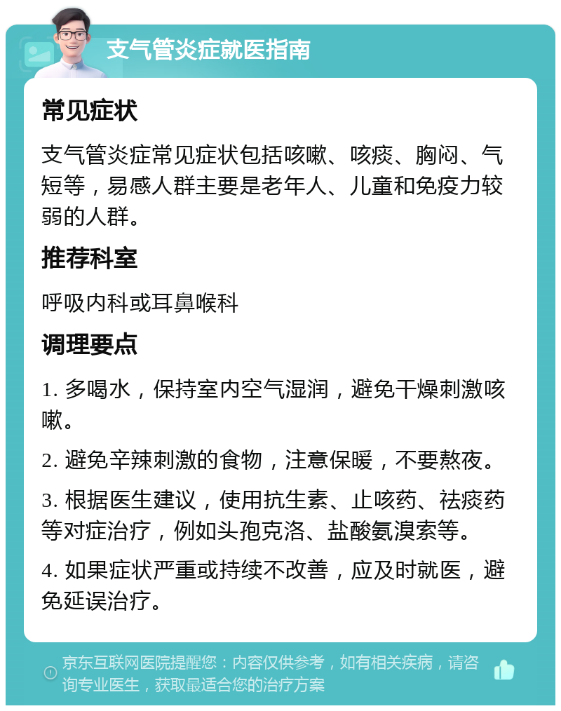 支气管炎症就医指南 常见症状 支气管炎症常见症状包括咳嗽、咳痰、胸闷、气短等，易感人群主要是老年人、儿童和免疫力较弱的人群。 推荐科室 呼吸内科或耳鼻喉科 调理要点 1. 多喝水，保持室内空气湿润，避免干燥刺激咳嗽。 2. 避免辛辣刺激的食物，注意保暖，不要熬夜。 3. 根据医生建议，使用抗生素、止咳药、祛痰药等对症治疗，例如头孢克洛、盐酸氨溴索等。 4. 如果症状严重或持续不改善，应及时就医，避免延误治疗。