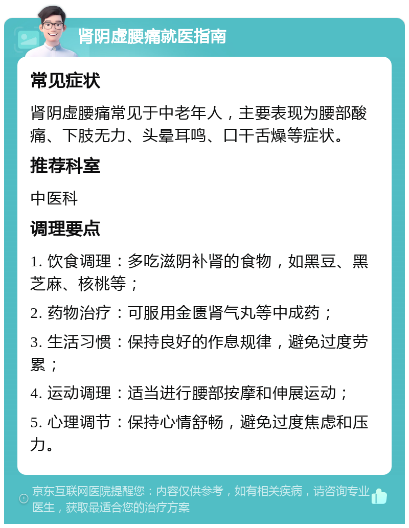 肾阴虚腰痛就医指南 常见症状 肾阴虚腰痛常见于中老年人，主要表现为腰部酸痛、下肢无力、头晕耳鸣、口干舌燥等症状。 推荐科室 中医科 调理要点 1. 饮食调理：多吃滋阴补肾的食物，如黑豆、黑芝麻、核桃等； 2. 药物治疗：可服用金匮肾气丸等中成药； 3. 生活习惯：保持良好的作息规律，避免过度劳累； 4. 运动调理：适当进行腰部按摩和伸展运动； 5. 心理调节：保持心情舒畅，避免过度焦虑和压力。