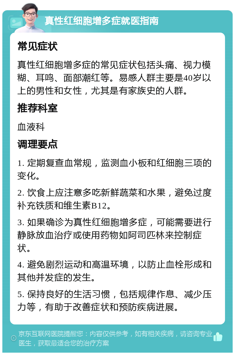 真性红细胞增多症就医指南 常见症状 真性红细胞增多症的常见症状包括头痛、视力模糊、耳鸣、面部潮红等。易感人群主要是40岁以上的男性和女性，尤其是有家族史的人群。 推荐科室 血液科 调理要点 1. 定期复查血常规，监测血小板和红细胞三项的变化。 2. 饮食上应注意多吃新鲜蔬菜和水果，避免过度补充铁质和维生素B12。 3. 如果确诊为真性红细胞增多症，可能需要进行静脉放血治疗或使用药物如阿司匹林来控制症状。 4. 避免剧烈运动和高温环境，以防止血栓形成和其他并发症的发生。 5. 保持良好的生活习惯，包括规律作息、减少压力等，有助于改善症状和预防疾病进展。