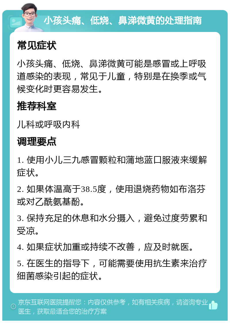 小孩头痛、低烧、鼻涕微黄的处理指南 常见症状 小孩头痛、低烧、鼻涕微黄可能是感冒或上呼吸道感染的表现，常见于儿童，特别是在换季或气候变化时更容易发生。 推荐科室 儿科或呼吸内科 调理要点 1. 使用小儿三九感冒颗粒和蒲地蓝口服液来缓解症状。 2. 如果体温高于38.5度，使用退烧药物如布洛芬或对乙酰氨基酚。 3. 保持充足的休息和水分摄入，避免过度劳累和受凉。 4. 如果症状加重或持续不改善，应及时就医。 5. 在医生的指导下，可能需要使用抗生素来治疗细菌感染引起的症状。