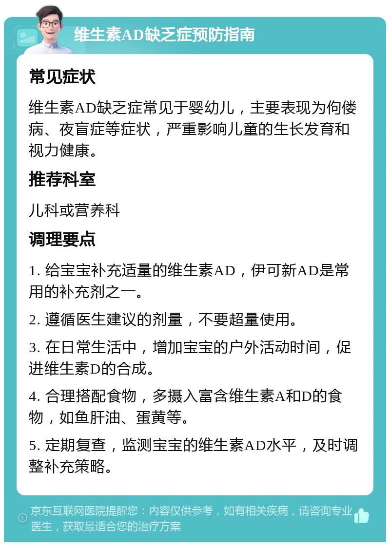 维生素AD缺乏症预防指南 常见症状 维生素AD缺乏症常见于婴幼儿，主要表现为佝偻病、夜盲症等症状，严重影响儿童的生长发育和视力健康。 推荐科室 儿科或营养科 调理要点 1. 给宝宝补充适量的维生素AD，伊可新AD是常用的补充剂之一。 2. 遵循医生建议的剂量，不要超量使用。 3. 在日常生活中，增加宝宝的户外活动时间，促进维生素D的合成。 4. 合理搭配食物，多摄入富含维生素A和D的食物，如鱼肝油、蛋黄等。 5. 定期复查，监测宝宝的维生素AD水平，及时调整补充策略。