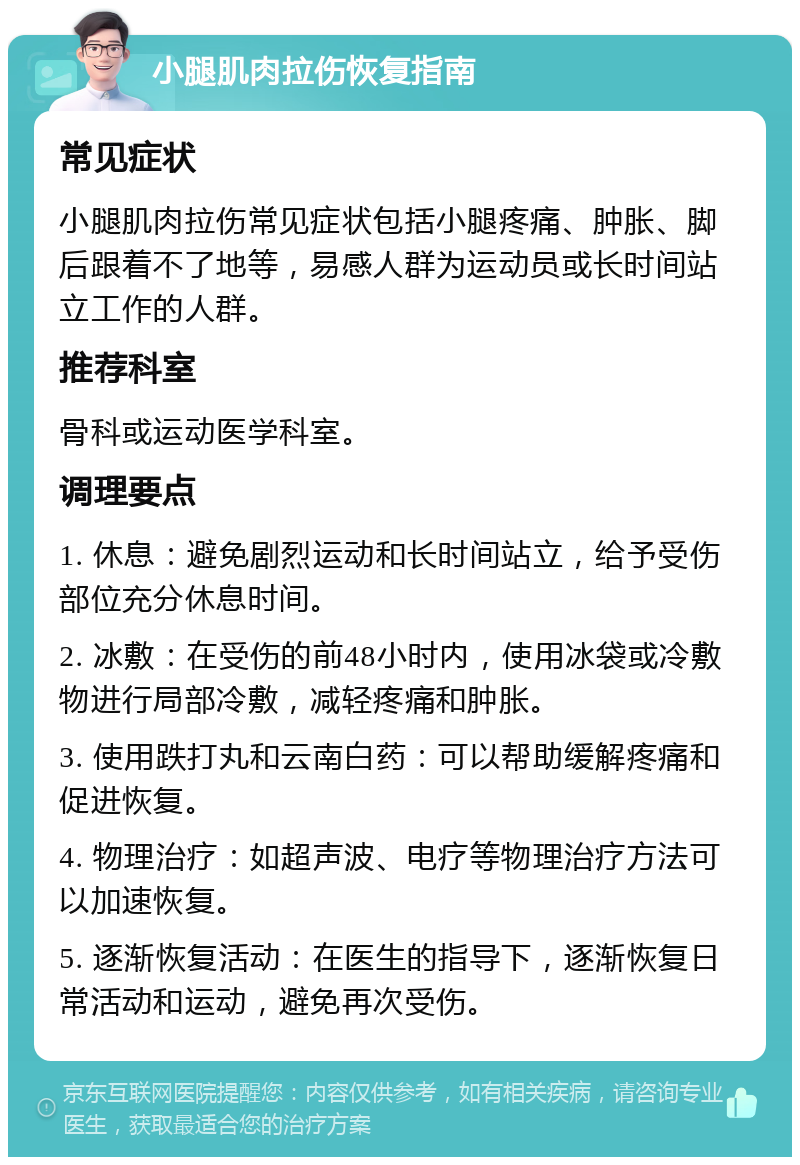 小腿肌肉拉伤恢复指南 常见症状 小腿肌肉拉伤常见症状包括小腿疼痛、肿胀、脚后跟着不了地等，易感人群为运动员或长时间站立工作的人群。 推荐科室 骨科或运动医学科室。 调理要点 1. 休息：避免剧烈运动和长时间站立，给予受伤部位充分休息时间。 2. 冰敷：在受伤的前48小时内，使用冰袋或冷敷物进行局部冷敷，减轻疼痛和肿胀。 3. 使用跌打丸和云南白药：可以帮助缓解疼痛和促进恢复。 4. 物理治疗：如超声波、电疗等物理治疗方法可以加速恢复。 5. 逐渐恢复活动：在医生的指导下，逐渐恢复日常活动和运动，避免再次受伤。