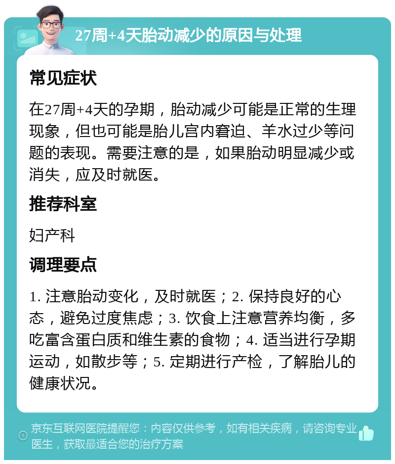 27周+4天胎动减少的原因与处理 常见症状 在27周+4天的孕期，胎动减少可能是正常的生理现象，但也可能是胎儿宫内窘迫、羊水过少等问题的表现。需要注意的是，如果胎动明显减少或消失，应及时就医。 推荐科室 妇产科 调理要点 1. 注意胎动变化，及时就医；2. 保持良好的心态，避免过度焦虑；3. 饮食上注意营养均衡，多吃富含蛋白质和维生素的食物；4. 适当进行孕期运动，如散步等；5. 定期进行产检，了解胎儿的健康状况。