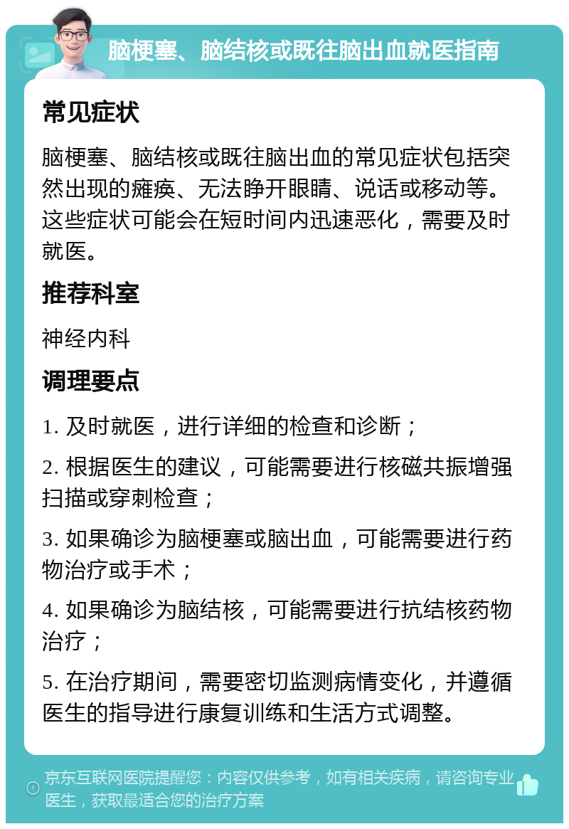 脑梗塞、脑结核或既往脑出血就医指南 常见症状 脑梗塞、脑结核或既往脑出血的常见症状包括突然出现的瘫痪、无法睁开眼睛、说话或移动等。这些症状可能会在短时间内迅速恶化，需要及时就医。 推荐科室 神经内科 调理要点 1. 及时就医，进行详细的检查和诊断； 2. 根据医生的建议，可能需要进行核磁共振增强扫描或穿刺检查； 3. 如果确诊为脑梗塞或脑出血，可能需要进行药物治疗或手术； 4. 如果确诊为脑结核，可能需要进行抗结核药物治疗； 5. 在治疗期间，需要密切监测病情变化，并遵循医生的指导进行康复训练和生活方式调整。