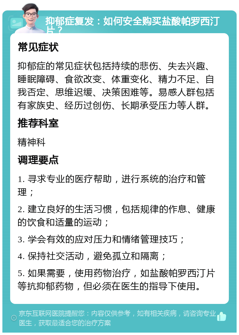 抑郁症复发：如何安全购买盐酸帕罗西汀片？ 常见症状 抑郁症的常见症状包括持续的悲伤、失去兴趣、睡眠障碍、食欲改变、体重变化、精力不足、自我否定、思维迟缓、决策困难等。易感人群包括有家族史、经历过创伤、长期承受压力等人群。 推荐科室 精神科 调理要点 1. 寻求专业的医疗帮助，进行系统的治疗和管理； 2. 建立良好的生活习惯，包括规律的作息、健康的饮食和适量的运动； 3. 学会有效的应对压力和情绪管理技巧； 4. 保持社交活动，避免孤立和隔离； 5. 如果需要，使用药物治疗，如盐酸帕罗西汀片等抗抑郁药物，但必须在医生的指导下使用。