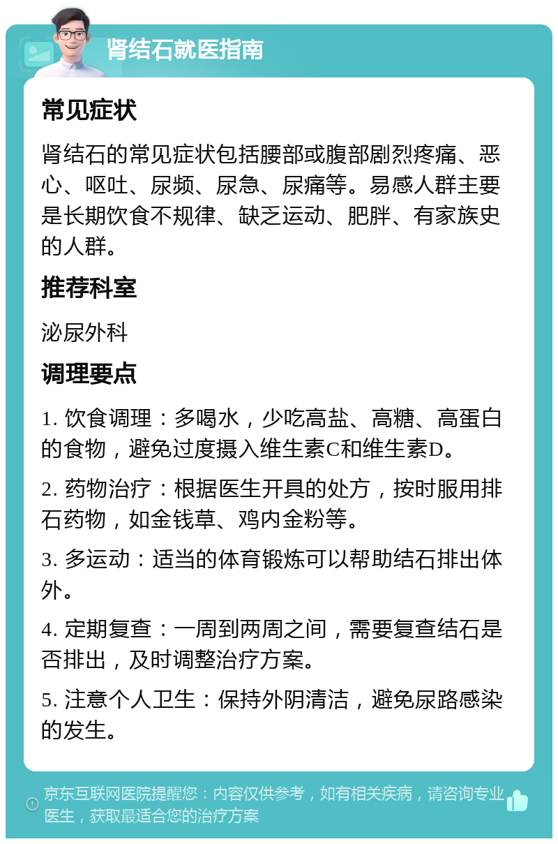 肾结石就医指南 常见症状 肾结石的常见症状包括腰部或腹部剧烈疼痛、恶心、呕吐、尿频、尿急、尿痛等。易感人群主要是长期饮食不规律、缺乏运动、肥胖、有家族史的人群。 推荐科室 泌尿外科 调理要点 1. 饮食调理：多喝水，少吃高盐、高糖、高蛋白的食物，避免过度摄入维生素C和维生素D。 2. 药物治疗：根据医生开具的处方，按时服用排石药物，如金钱草、鸡内金粉等。 3. 多运动：适当的体育锻炼可以帮助结石排出体外。 4. 定期复查：一周到两周之间，需要复查结石是否排出，及时调整治疗方案。 5. 注意个人卫生：保持外阴清洁，避免尿路感染的发生。