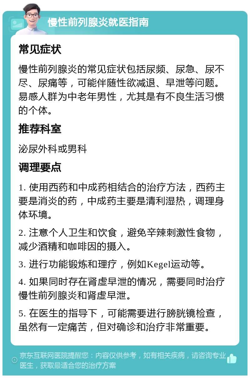 慢性前列腺炎就医指南 常见症状 慢性前列腺炎的常见症状包括尿频、尿急、尿不尽、尿痛等，可能伴随性欲减退、早泄等问题。易感人群为中老年男性，尤其是有不良生活习惯的个体。 推荐科室 泌尿外科或男科 调理要点 1. 使用西药和中成药相结合的治疗方法，西药主要是消炎的药，中成药主要是清利湿热，调理身体环境。 2. 注意个人卫生和饮食，避免辛辣刺激性食物，减少酒精和咖啡因的摄入。 3. 进行功能锻炼和理疗，例如Kegel运动等。 4. 如果同时存在肾虚早泄的情况，需要同时治疗慢性前列腺炎和肾虚早泄。 5. 在医生的指导下，可能需要进行膀胱镜检查，虽然有一定痛苦，但对确诊和治疗非常重要。