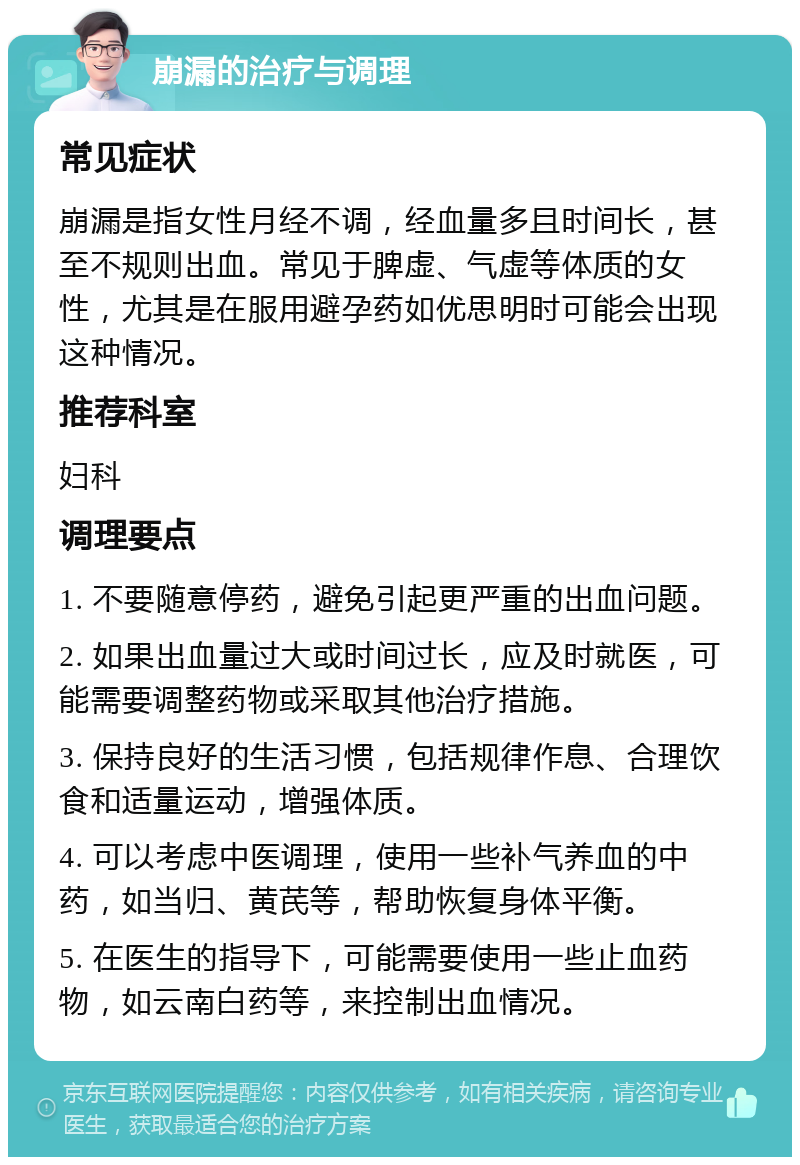 崩漏的治疗与调理 常见症状 崩漏是指女性月经不调，经血量多且时间长，甚至不规则出血。常见于脾虚、气虚等体质的女性，尤其是在服用避孕药如优思明时可能会出现这种情况。 推荐科室 妇科 调理要点 1. 不要随意停药，避免引起更严重的出血问题。 2. 如果出血量过大或时间过长，应及时就医，可能需要调整药物或采取其他治疗措施。 3. 保持良好的生活习惯，包括规律作息、合理饮食和适量运动，增强体质。 4. 可以考虑中医调理，使用一些补气养血的中药，如当归、黄芪等，帮助恢复身体平衡。 5. 在医生的指导下，可能需要使用一些止血药物，如云南白药等，来控制出血情况。