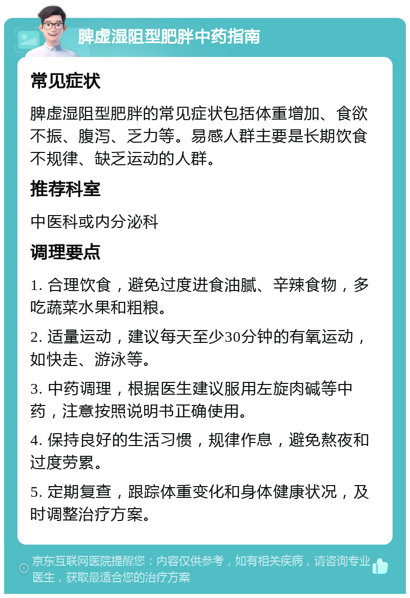 脾虚湿阻型肥胖中药指南 常见症状 脾虚湿阻型肥胖的常见症状包括体重增加、食欲不振、腹泻、乏力等。易感人群主要是长期饮食不规律、缺乏运动的人群。 推荐科室 中医科或内分泌科 调理要点 1. 合理饮食，避免过度进食油腻、辛辣食物，多吃蔬菜水果和粗粮。 2. 适量运动，建议每天至少30分钟的有氧运动，如快走、游泳等。 3. 中药调理，根据医生建议服用左旋肉碱等中药，注意按照说明书正确使用。 4. 保持良好的生活习惯，规律作息，避免熬夜和过度劳累。 5. 定期复查，跟踪体重变化和身体健康状况，及时调整治疗方案。