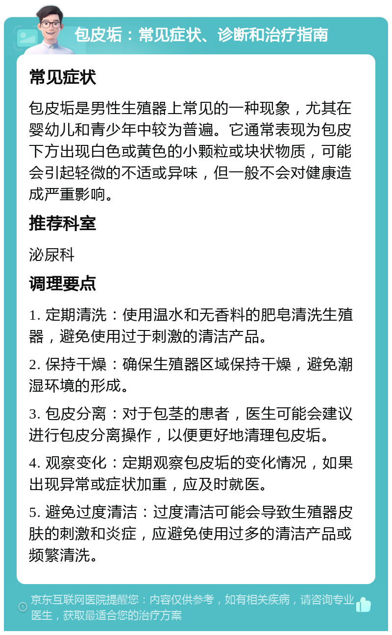 包皮垢：常见症状、诊断和治疗指南 常见症状 包皮垢是男性生殖器上常见的一种现象，尤其在婴幼儿和青少年中较为普遍。它通常表现为包皮下方出现白色或黄色的小颗粒或块状物质，可能会引起轻微的不适或异味，但一般不会对健康造成严重影响。 推荐科室 泌尿科 调理要点 1. 定期清洗：使用温水和无香料的肥皂清洗生殖器，避免使用过于刺激的清洁产品。 2. 保持干燥：确保生殖器区域保持干燥，避免潮湿环境的形成。 3. 包皮分离：对于包茎的患者，医生可能会建议进行包皮分离操作，以便更好地清理包皮垢。 4. 观察变化：定期观察包皮垢的变化情况，如果出现异常或症状加重，应及时就医。 5. 避免过度清洁：过度清洁可能会导致生殖器皮肤的刺激和炎症，应避免使用过多的清洁产品或频繁清洗。