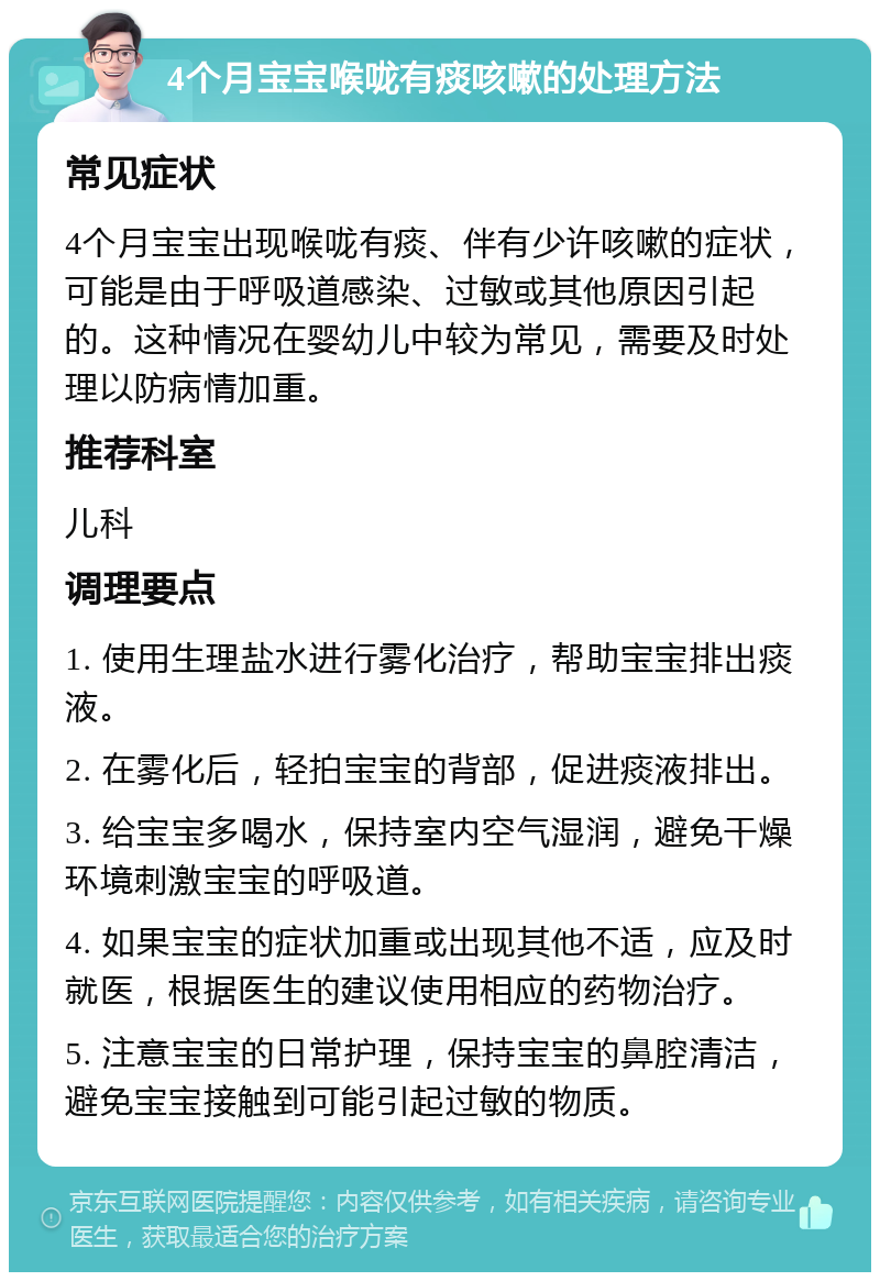 4个月宝宝喉咙有痰咳嗽的处理方法 常见症状 4个月宝宝出现喉咙有痰、伴有少许咳嗽的症状，可能是由于呼吸道感染、过敏或其他原因引起的。这种情况在婴幼儿中较为常见，需要及时处理以防病情加重。 推荐科室 儿科 调理要点 1. 使用生理盐水进行雾化治疗，帮助宝宝排出痰液。 2. 在雾化后，轻拍宝宝的背部，促进痰液排出。 3. 给宝宝多喝水，保持室内空气湿润，避免干燥环境刺激宝宝的呼吸道。 4. 如果宝宝的症状加重或出现其他不适，应及时就医，根据医生的建议使用相应的药物治疗。 5. 注意宝宝的日常护理，保持宝宝的鼻腔清洁，避免宝宝接触到可能引起过敏的物质。