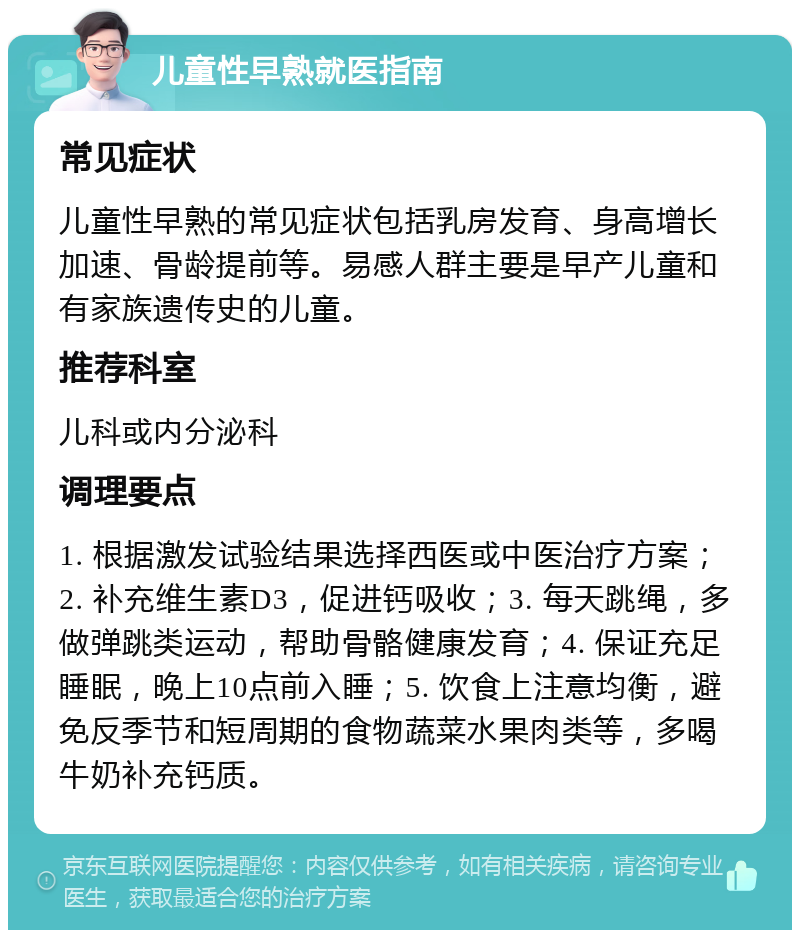 儿童性早熟就医指南 常见症状 儿童性早熟的常见症状包括乳房发育、身高增长加速、骨龄提前等。易感人群主要是早产儿童和有家族遗传史的儿童。 推荐科室 儿科或内分泌科 调理要点 1. 根据激发试验结果选择西医或中医治疗方案；2. 补充维生素D3，促进钙吸收；3. 每天跳绳，多做弹跳类运动，帮助骨骼健康发育；4. 保证充足睡眠，晚上10点前入睡；5. 饮食上注意均衡，避免反季节和短周期的食物蔬菜水果肉类等，多喝牛奶补充钙质。